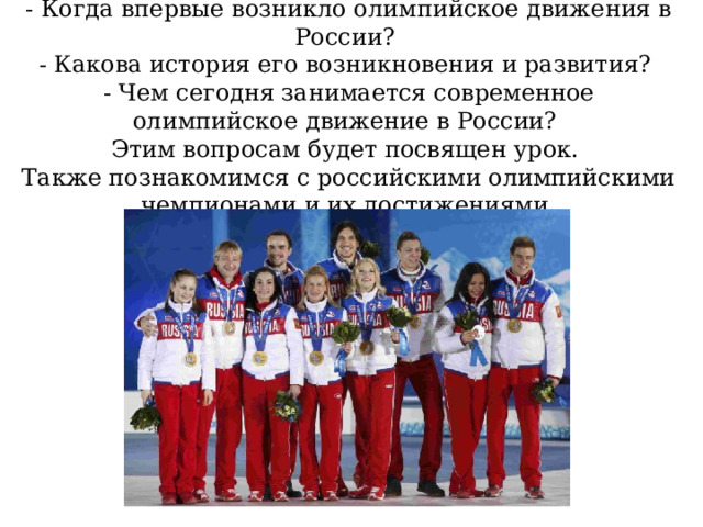 - Когда впервые возникло олимпийское движения в России?  - Какова история его возникновения и развития?  - Чем сегодня занимается современное олимпийское движение в России?  Этим вопросам будет посвящен урок.  Также познакомимся с российскими олимпийскими чемпионами и их достижениями. 