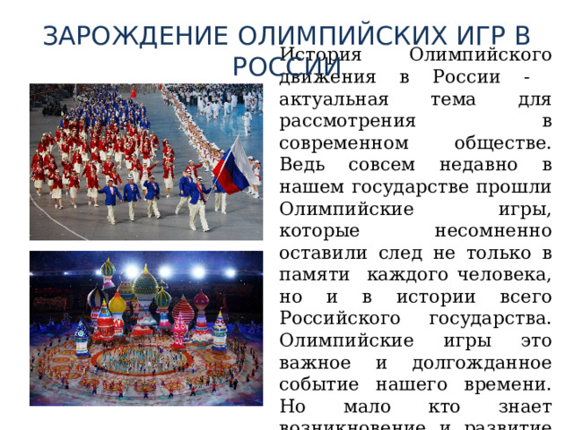 ЗАРОЖДЕНИЕ ОЛИМПИЙСКИХ ИГР В РОССИИ История Олимпийского движения в России - актуальная тема для рассмотрения в современном обществе. Ведь совсем недавно в нашем государстве прошли Олимпийские игры, которые несомненно оставили след не только в памяти каждого человека, но и в истории всего Российского государства. Олимпийские игры это важное и долгожданное событие нашего времени. Но мало кто знает возникновение и развитие олимпийского движения. 