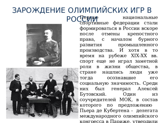 ЗАРОЖДЕНИЕ ОЛИМПИЙСКИХ ИГР В РОССИИ Первые национальные спортивные федерации стали формироваться в России вскоре после отмены крепостного права, с началом бурного развития промышленного производства. И хотя в то время на рубеже XIX-XX вв. спорт еще не играл заметной роли в жизни общества, в стране нашлись люди уже тогда осознавшие его социальную значимость. Среди них был генерал Алексей Бутовский. Один из соучредителей МОК, в состав которого по предложению Пьера де Кубертена - делегата международного олимпийского конгресса в Париже, утвердили 24 июня 1894 года. 