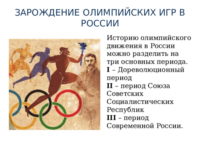 ЗАРОЖДЕНИЕ ОЛИМПИЙСКИХ ИГР В РОССИИ Историю олимпийского движения в России можно разделить на три основных периода.  I – Дореволюционный период  II – период Союза Советских Социалистических Республик  III – период Современной России.   