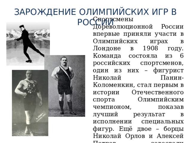 ЗАРОЖДЕНИЕ ОЛИМПИЙСКИХ ИГР В РОССИИ  Спортсмены Дореволюционной России впервые приняли участи в Олимпийских играх в Лондоне в 1908 году. Команда состояла из 6 российских спортсменов, один из них – фигурист Николай Панин-Коломенкин, стал первым в истории Отечественного спорта Олимпийским чемпионом, показав лучший результат в исполнении специальных фигур. Ещё двое – борцы Николай Орлов и Алексей Петров завоевали серебряные медали. 