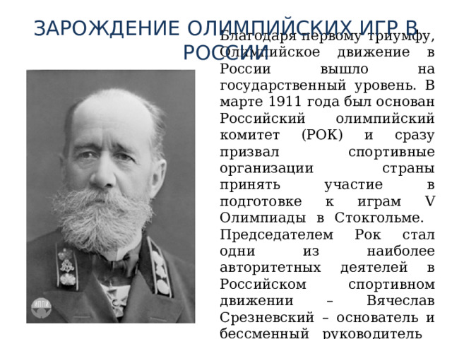 ЗАРОЖДЕНИЕ ОЛИМПИЙСКИХ ИГР В РОССИИ  Благодаря первому триумфу, Олимпийское движение в России вышло на государственный уровень. В марте 1911 года был основан Российский олимпийский комитет (РОК) и сразу призвал спортивные организации страны принять участие в подготовке к играм V Олимпиады в Стокгольме. Председателем Рок стал одни из наиболее авторитетных деятелей в Российском спортивном движении – Вячеслав Срезневский – основатель и бессменный руководитель Санкт-петербургского любителей бега на коньках. 
