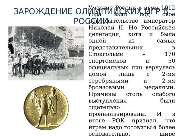 ЗАРОЖДЕНИЕ ОЛИМПИЙСКИХ ИГР В РОССИИ  Участие России в игры 1912 года взял под свое покровительство император Николай II. Но Российская делегация, хотя и была одной из самых представительных в Стокгольме – 170 спортсменов и 50 официальных лиц вернулась домой лишь с 2-мя серебряными и 2-мя бронзовыми медалями. Причины столь слабого выступления были тщательно проанализированы. И в итоге РОК признал, что играм надо готовиться более основательно, шире развивать спорт в целом и олимпийские виды в частности. 