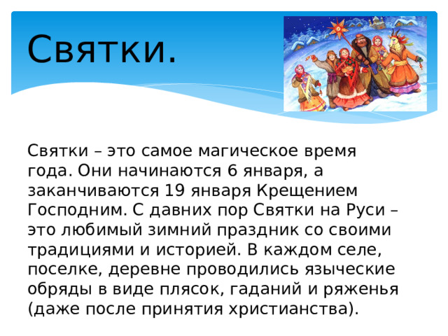 Святки. Святки – это самое магическое время года. Они начинаются 6 января, а заканчиваются 19 января Крещением Господним. С давних пор Святки на Руси – это любимый зимний праздник со своими традициями и историей. В каждом селе, поселке, деревне проводились языческие обряды в виде плясок, гаданий и ряженья (даже после принятия христианства). 