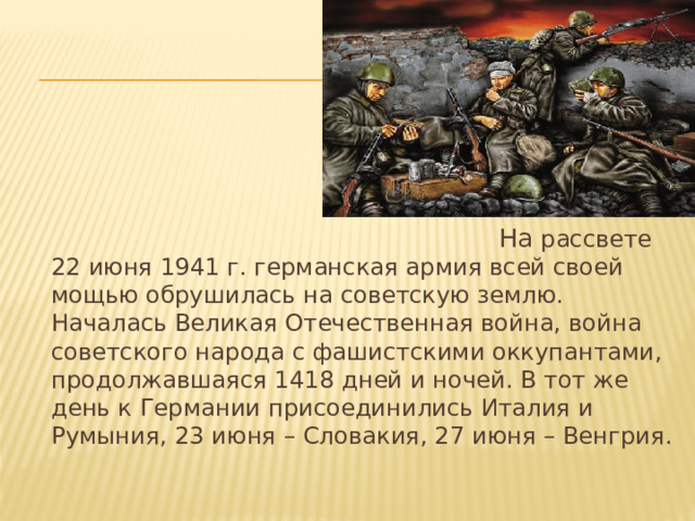  На рассвете 22 июня 1941 г. германская армия всей своей мощью обрушилась на советскую землю. Началась Великая Отечественная война, война советского народа с фашистскими оккупантами, продолжавшаяся 1418 дней и ночей. В тот же день к Германии присоединились Италия и Румыния, 23 июня – Словакия, 27 июня – Венгрия. 