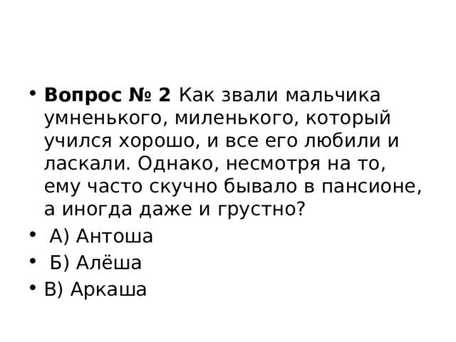    Вопрос № 2  Как звали мальчика умненького, миленького, который учился хорошо, и все его любили и ласкали. Однако, несмотря на то, ему часто скучно бывало в пансионе, а иногда даже и грустно?   А) Антоша   Б) Алёша   В) Аркаша 