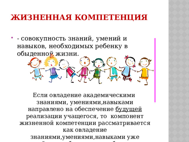 Жизненная компетенция   - совокупность знаний, умений и навыков, необходимых ребенку в обыденной жизни. Если овладение академическими знаниями, умениями,навыками направлено на обеспечение будущей реализации учащегося, то компонент жизненной компетенции рассматривается как овладение знаниями,умениями,навыками уже сейчас необходимыми ребенку в обыденной жизни. 