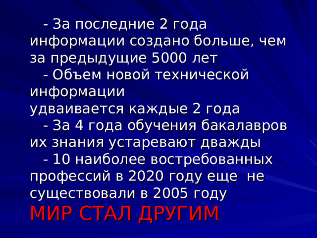      - За последние 2 года информации создано больше, чем за предыдущие 5000 лет  - Объем новой технической информации  удваивается каждые 2 года  - За 4 года обучения бакалавров их знания устаревают дважды  - 10 наиболее востребованных профессий в 2020 году еще не существовали в 2005 году  МИР СТАЛ ДРУГИМ     