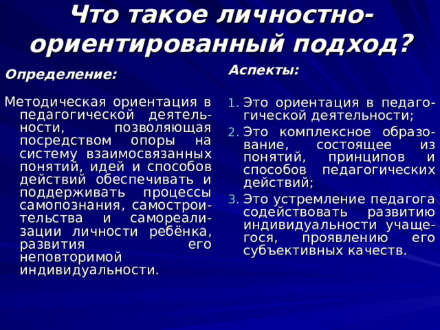 Что такое личностно-ориентированный подход? Аспекты:  Это ориентация в педаго-гической деятельности; Это комплексное образо-вание, состоящее из понятий, принципов и способов педагогических действий; Это устремление педагога содействовать развитию индивидуальности учаще-гося, проявлению его субъективных качеств. Определение: Методическая ориентация в педагогической деятель-ности, позволяющая посредством опоры на систему взаимосвязанных понятий, идей и способов действий обеспечивать и поддерживать процессы самопознания, самострои-тельства и самореали-зации личности ребёнка, развития его неповторимой индивидуальности.  