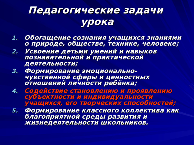 Педагогические задачи  урока Обогащение сознания учащихся знаниями о природе, обществе, технике, человеке; Усвоение детьми умений и навыков познавательной и практической деятельности; Формирование эмоционально-чувственной сферы и ценностных отношений личности ребёнка; Содействие становлению и проявлению субъектности и индивидуальности учащихся, его творческих способностей; Формирование классного коллектива как благоприятной среды развития и жизнедеятельности школьников. 