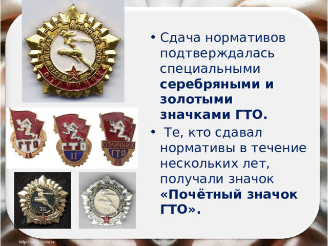 Сдача нормативов подтверждалась специальными серебряными и золотыми значками ГТО.  Те, кто сдавал нормативы в течение нескольких лет, получали значок «Почётный значок ГТО». 