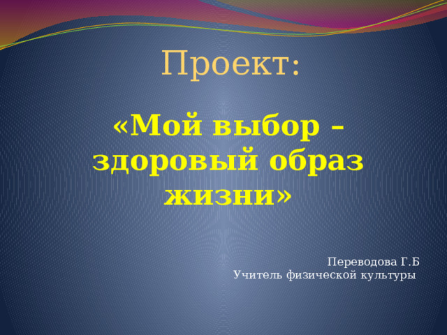 Проект: «Мой выбор –здоровый образ жизни»   Переводова Г.Б Учитель физической культуры 