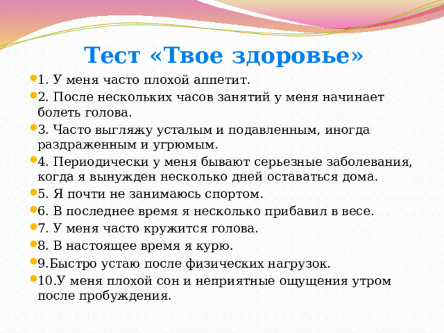 Тест «Твое здоровье»   1. У меня часто плохой аппетит. 2. После нескольких часов занятий у меня начинает болеть голова. 3. Часто выгляжу усталым и подавленным, иногда раздраженным и угрюмым. 4. Периодически у меня бывают серьезные заболевания, когда я вынужден несколько дней оставаться дома. 5. Я почти не занимаюсь спортом. 6. В последнее время я несколько прибавил в весе. 7. У меня часто кружится голова. 8. В настоящее время я курю. 9.Быстро устаю после физических нагрузок. 10.У меня плохой сон и неприятные ощущения утром после пробуждения. 