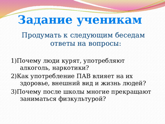 Задание ученикам Продумать к следующим беседам ответы на вопросы: 1)Почему люди курят, употребляют алкоголь, наркотики? 2)Как употребление ПАВ влияет на их здоровье, внешний вид и жизнь людей? 3)Почему после школы многие прекращают заниматься физкультурой? 