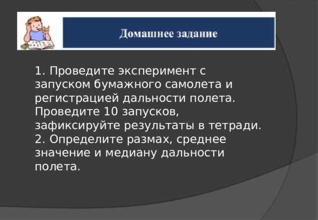 1. Проведите эксперимент с запуском бумажного самолета и регистрацией дальности полета. Проведите 10 запусков, зафиксируйте результаты в тетради. 2. Определите размах, среднее значение и медиану дальности полета. 