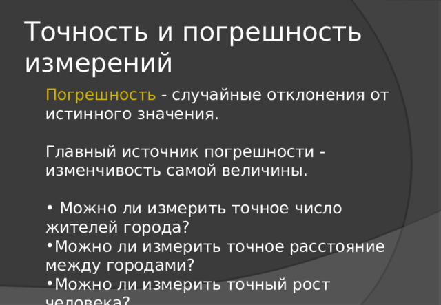 Точность и погрешность измерений Погрешность - случайные отклонения от истинного значения. Главный источник погрешности - изменчивость самой величины.  Можно ли измерить точное число жителей города? Можно ли измерить точное расстояние между городами? Можно ли измерить точный рост человека? 