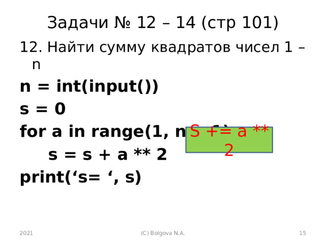 Задачи № 12 – 14 (стр 101) 12. Найти сумму квадратов чисел 1 – n n = int(input()) s = 0 for a in range(1, n + 1):  s = s + a ** 2 print(‘s= ‘, s)  S += a ** 2 2021 (С) Bolgova N.A.  