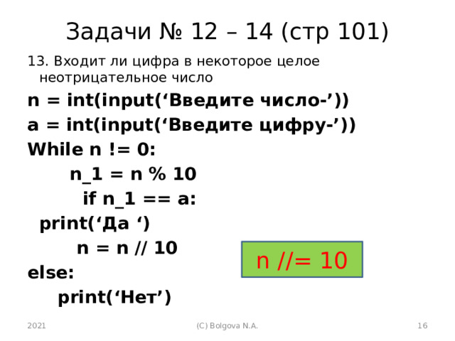 Задачи № 12 – 14 (стр 101) 13. Входит ли цифра в некоторое целое неотрицательное число n = int(input(‘Введите число-’)) a = int(input(‘Введите цифру-’)) While n != 0:   n_1 = n % 10  if n_1 == a:    print(‘Да ‘)  n = n // 10 else:   print(‘Нет’)  n //= 10 2021 (С) Bolgova N.A.  