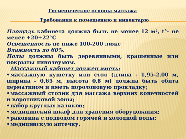 Гигиенические основы массажа   Требования к помещению и инвентарю  Площадь кабинета должна быть не менее 12 м 2 , t°- не менее +20+22°С Освещенность не ниже 100-200 люкс Влажность до 60%. Полы должны быть деревянными, крашенные или покрыты линолеумом.  Массажный кабинет должен иметь: •  массажную кушетку или стол (длина - 1,95-2,00 м, ширина - 0,65 м, высота 0,8 м) должна быть обита дерматином и иметь поролоновую прокладку; •  массажный столик для массажа верхних конечностей и воротниковой зоны; •  набор круглых валиков; •  медицинский шкаф для хранения оборудования; •  раковина с подводом горячей и холодной воды; •  медицинскую аптечку. 