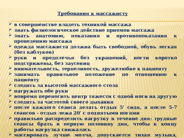 Требования к массажисту  в совершенстве владеть техникой массажа знать физиологическое действие приемов массажа знать анатомию, показания и противопоказания к проведению массажа одежда массажиста должна быть свободной, обувь легкая (без каблуков) руки и предплечья без украшений, ногти коротко подстрижены, без заусениц внимательность, терпеливость, дружелюбие к пациенту занимать правильное положение по отношению к пациенту следить за высотой массажного стола нагружать обе руки вовремя переносить центр тяжести с одной ноги на другую следить за частотой своего дыхания после каждого сеанса делать отдых 5' сидя, а после 5-7 сеансов - отдых лежа 20' с поднятыми ногами правильно распределить нагрузку в течение дня: трудные сеансы брать в первую половину дня, чтобы к концу работы нагрузка снижалась массировать лучше молча, допускается тихая музыка, если пациенту нравится не допускается присутствие посторонних лиц в кабинете массажа 