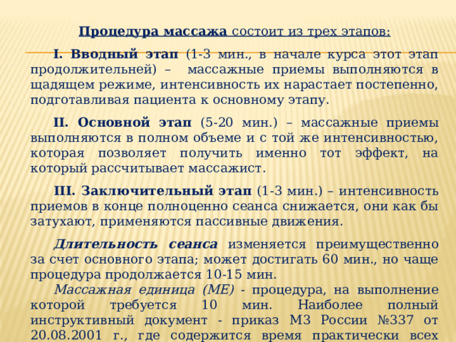 Процедура массажа состоит из трех этапов:   I. Вводный этап (1-3 мин., в начале курса этот этап продолжительней) – массажные приемы выполняются в щадящем режиме, интенсивность их нарастает постепенно, подготавливая пациента к основному этапу.  II. Основной этап (5-20 мин.) – массажные приемы выполняются в полном объеме и с той же интенсивностью, которая позволяет получить именно тот эффект, на который рассчитывает массажист.   III. Заключительный этап (1-3 мин.) – интенсивность приемов в конце полноценно сеанса снижается, они как бы затухают, применяются пассивные движения.  Длительность сеанса изменяется преимущественно за счет основного этапа; может достигать 60 мин., но чаще процедура продолжается 10-15 мин.  Массажная единица (ME) - процедура, на выполнение которой требуется 10 мин. Наиболее полный инструктивный документ - приказ М3 России №337 от 20.08.2001 г., где содержится время практически всех массажных процедур в массажных единицах. 