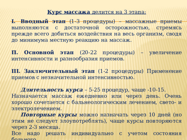 Курс массажа делится на 3 этапа:  I.  Вводный этап (1-3 процедуры) – массажные приемы выполняются с достаточной осторожностью, стремясь прежде всего добиться воздействия на весь организм, сводя до минимума местную реакцию на массаж.  П. Основной этап (20-22 процедуры) – увеличение интенсивности и разнообразия приемов. III. Заключительный этап (1-2 процедуры) Применение приемов с незначительной интенсивностью.  Длительность курса – 5-25 процедур, чаще -10-15. Назначается массаж ежедневно или через день. Очень хорошо сочетается с бальнеологическим лечением, свето- и электролечением.  Повторные курсы можно назначать через 10 дней (но этим не следует злоупотреблять), чаще курсы повторяются через 2-3 месяца. Все надо решать индивидуально с учетом состояния больного. 