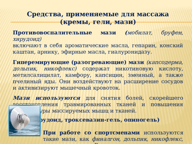 Средства, применяемые для массажа (кремы, гели, мази)  Противовоспалительные мази ( мобилат, бруфен, хирудоид) включают в себя ароматические масла, гепарин, конский каштан, арнику, эфирные масла, гиалуронидазу.  Гиперемирующие (разогревающие) мази (капсодерма, дольпик, никофлекс)  содержат никотиновую кислоту, метилсалицилат, камфору, капсицин, змеиный, а также пчелиный яды. Они воздействуют на расширение сосудов и активизируют мышечный кровоток. Мази используются для снятия болей, скорейшего восстановления травмированных тканей и повышения температуры массируемых мышц и тканей.   Гели (хирудоид, троксевазин-гель, опиногель)  При работе со спортсменами используются такие мази, как финалгон, дольпик, никофлекс, венорутон и др. В их состав входят активные ингредиенты, которые хорошо всасываются сквозь кожу и проникают в кровеносные сосуды. 