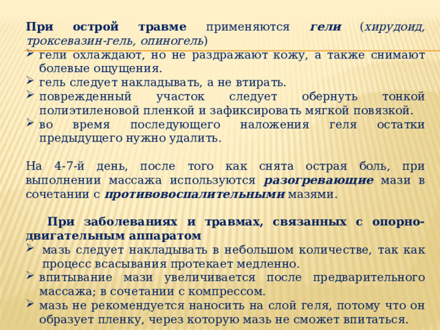 При острой травме применяются  гели ( хирудоид, троксевазин-гель, опиногель ) гели охлаждают, но не раздражают кожу, а также снимают болевые ощущения. гель следует накладывать, а не втирать. поврежденный участок следует обернуть тонкой полиэтиленовой пленкой и зафиксировать мягкой повязкой. во время последующего наложения геля остатки предыдущего нужно удалить. На 4-7-й день, после того как снята острая боль, при выполнении массажа используются разогревающие мази в сочетании с противовоспалительными мазями.  При заболеваниях и травмах, связанных с опорно-двигательным аппаратом мазь следует накладывать в небольшом количестве, так как процесс всасывания протекает медленно. впитывание мази увеличивается после предварительного массажа; в сочетании с компрессом. мазь не рекомендуется наносить на слой геля, потому что он образует пленку, через которую мазь не сможет впитаться. 