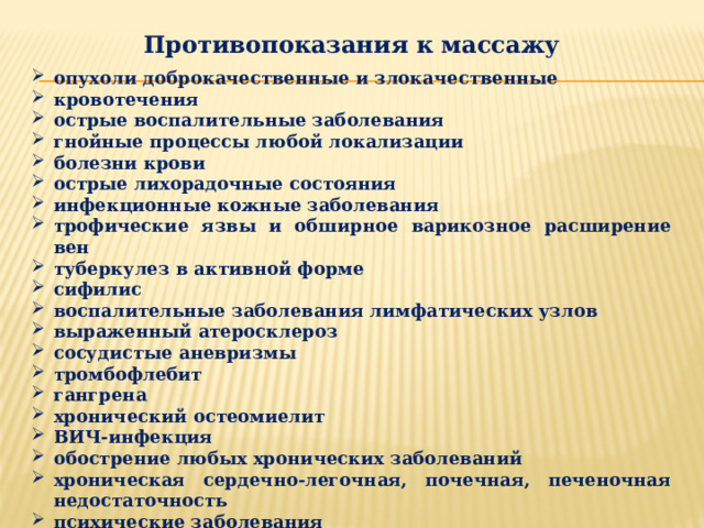 Противопоказания к массажу  опухоли доброкачественные и злокачественные кровотечения острые воспалительные заболевания гнойные процессы любой локализации болезни крови острые лихорадочные состояния инфекционные кожные заболевания трофические язвы и обширное варикозное расширение вен туберкулез в активной форме сифилис воспалительные заболевания лимфатических узлов выраженный атеросклероз сосудистые аневризмы тромбофлебит гангрена хронический остеомиелит ВИЧ-инфекция обострение любых хронических заболеваний хроническая сердечно-легочная, почечная, печеночная недостаточность психические заболевания гипо- гипертонические кризы 
