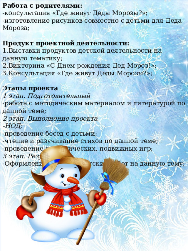 Работа с родителями: -консультация «Где живут Деды Морозы?»; -изготовление рисунков совместно с детьми для Деда Мороза;   Продукт проектной деятельности: 1.Выставки продуктов детской деятельности на данную тематику; 2.Викторина «С Днем рождения Дед Мороз!»; 3.Консультация «Где живут Деды Морозы?»;   Этапы проекта 1 этап. Подготовительный -работа с методическим материалом и литературой по данной теме; 2 этап. Выполнение проекта -НОД; -проведение бесед с детьми; -чтение и разучивание стихов по данной теме; -проведение дидактических, подвижных игр; 3 этап. Результаты -Оформление выставок детских работ на данную тему;   