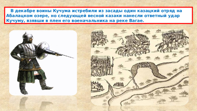  В декабре воины Кучума истребили из засады один казацкий отряд на Абалацком озере, но следующей весной казаки нанесли ответный удар Кучуму, взявши в плен его военачальника на реке Вагае. 