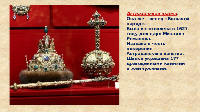 Астраханская шапка . Она же – венец «Большой наряд». Была изготовлена в 1627 году для царя Михаила Романова. Названа в честь покорения Астраханского ханства. Шапка украшена 177 драгоценными камнями и жемчужинами. 