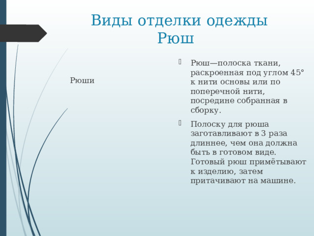  Виды отделки одежды  Рюш Рюш—полоска ткани, раскроенная под углом 45° к нити основы или по поперечной нити, посредине собранная в сборку. Полоску для рюша заготавливают в 3 раза длиннее, чем она должна быть в готовом виде. Готовый рюш примётывают к изделию, затем притачивают на машине. Рюши   