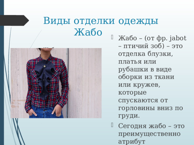 Виды отделки одежды  Жабо Жабо – (от фр. jabot – птичий зоб) – это отделка блузки, платья или рубашки в виде оборки из ткани или кружев, которые спускаются от горловины вниз по груди. Сегодня жабо – это преимущественно атрибут романтического и ретро-стиля в женской одежде. Жабо   
