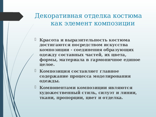 Декоративная отделка костюма как элемент композиции Красота и выразительность костюма достигаются посредством искусства композиции - соединения образующих одежду составных частей, их цвета, формы, материала в гармоничное единое целое. Композиция составляет главное содержание процесса моделирования одежды. Компонентами композиции являются художественный стиль, силуэт и линии, ткани, пропорции, цвет и отделка. 