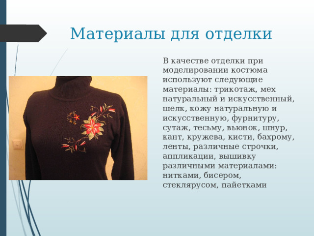 Материалы для отделки В качестве отделки при моделировании костюма используют следующие материалы: трикотаж, мех натуральный и искусственный, шелк, кожу натуральную и искусственную, фурнитуру, сутаж, тесьму, вьюнок, шнур, кант, кружева, кисти, бахрому, ленты, различные строчки, аппликации, вышивку различными материалами: нитками, бисером, стеклярусом, пайетками 