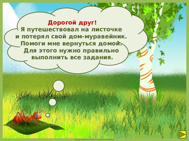 Дорогой друг!  Я путешествовал на листочке и потерял свой дом-муравейник. Помоги мне вернуться домой. Для этого нужно правильно выполнить все задания. 