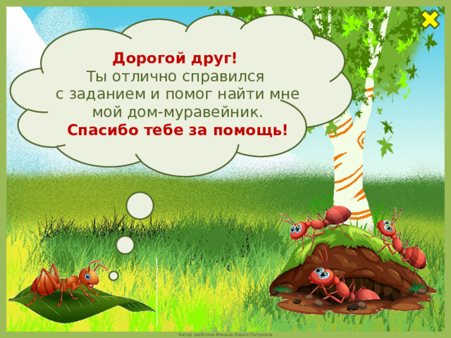 Дорогой друг!  Ты отлично справился  с заданием и помог найти мне мой дом-муравейник. Спасибо тебе за помощь! 