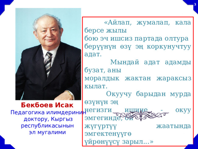   «Айлап, жумалап, кала берсе жылы бою эч ишсиз партада олтура берүүнүн өзү эң коркунучтуу адат.  Мындай адат адамды бузат, аны моралдык жактан жараксыз кылат.  Окуучу барыдан мурда өзүнүн эң негизги ишине - окуу эмгегинде, ой жүгүртүү жаатында эмгектенүүгө үйрөнүүсү зарыл...» Бекбоев Исак  Педагогика илимдеринин доктору, Кыргыз республикасынын эл мугалими 