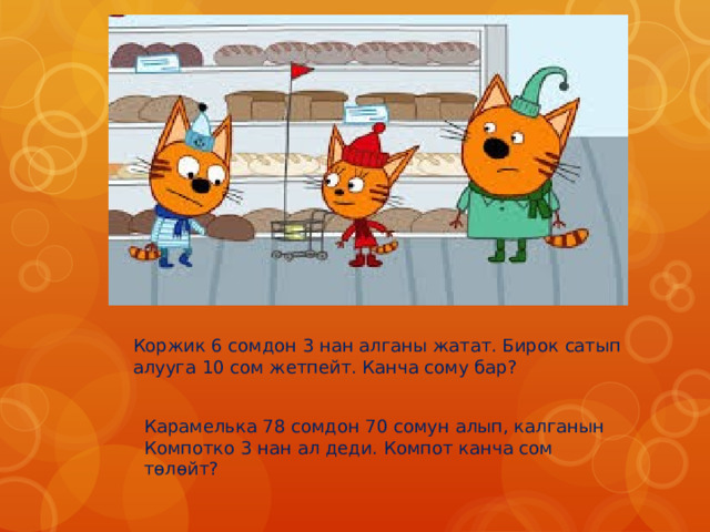 Коржик 6 сомдон 3 нан алганы жатат. Бирок сатып алууга 10 сом жетпейт. Канча сому бар? Карамелька 78 сомдон 70 сомун алып, калганын Компотко 3 нан ал деди. Компот канча сом төлөйт? 