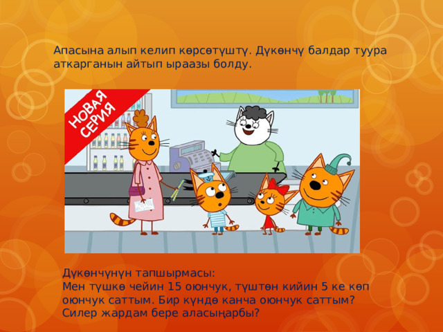 Апасына алып келип көрсөтүштү. Дүкөнчү балдар туура аткарганын айтып ыраазы болду. Дүкөнчүнүн тапшырмасы: Мен түшкө чейин 15 оюнчук, түштөн кийин 5 ке көп оюнчук саттым. Бир күндө канча оюнчук саттым? Силер жардам бере аласыңарбы? 