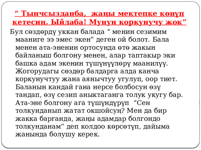 “ Тынчсызданба, жаңы мектепке көнүп кетесиң. Ыйлаба! Мунун коркунучу жок” Бул сөздөрдү уккан балада “ менин сезимим мааниге ээ эмес экен” деген ой болот. Бала менен ата-эненин ортосунда өтө жакын байланыш болгону менен, алар таптакыр эки башка адам экенин түшүнүүлөрү маанилүү. Жогорудагы сөздөр балдарга алда канча коркунучтуу жана аянычтуу угулуп, оор тиет. Баланын кандай гана нерсе болбосун өзү тандап, өзү сезип аныктаганга толук укугу бар. Ата-эне болгону ага түшүндүрүп “Сен толкунданып жатат окшойсуң? Мен да бир жакка барганда, жаңы адамдар болгондо толкунданам” деп колдоо көрсөтүп, дайыма жанында болушу керек. 