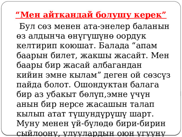 “ Мен айткандай болушу керек”  Бул сөз менен ата-энелер баланын өз алдынча өнүгүшүнө оордук келтирип коюшат. Балада “апам баарын билет, жакшы жасайт. Мен баары бир жасай албагандан кийин эмне кылам” деген ой сөзсүз пайда болот. Ошондуктан балага бир аз убакыт бөлүп,эмне үчүн анын бир нерсе жасашын талап кылып атат түшундүрүшү шарт. Муну менен үй-бүлөдө бири-бирин сыйлоону, улуулардын оюн угууну көрсөтөт.  