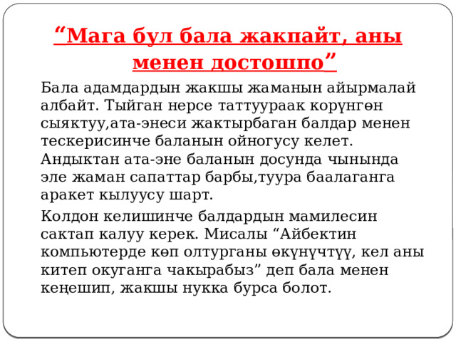 “ Мага бул бала жакпайт, аны менен достошпо ”   Бала адамдардын жакшы жаманын айырмалай албайт. Тыйган нерсе таттуураак корүнгөн сыяктуу,ата-энеси жактырбаган балдар менен тескерисинче баланын ойногусу келет. Андыктан ата-эне баланын досунда чынында эле жаман сапаттар барбы,туура баалаганга аракет кылуусу шарт.   Колдон келишинче балдардын мамилесин сактап калуу керек. Мисалы “Айбектин компьютерде көп олтурганы өкүнүчтүү, кел аны китеп окуганга чакырабыз” деп бала менен кеңешип, жакшы нукка бурса болот. 