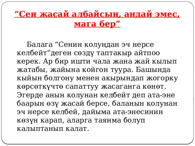 “ Сен жасай албайсың, андай эмес, мага бер”   Балага “Сенин колуңдан эч нерсе келбейт”деген сөздү таптакыр айтпоо керек. Ар бир ишти чала жана жай кылып жатабы, жайына койгон туура. Башында кыйын болгону менен акырындап жогорку көрсөткүчтө сапаттуу жасаганга көнөт. Эгерде анын колунан келбейт деп ата-эне баарын өзү жасай берсе, баланын колунан эч нерсе келбей, дайыма ата-энесинин көзүн карап, аларга таянма болуп калыптанып калат. 