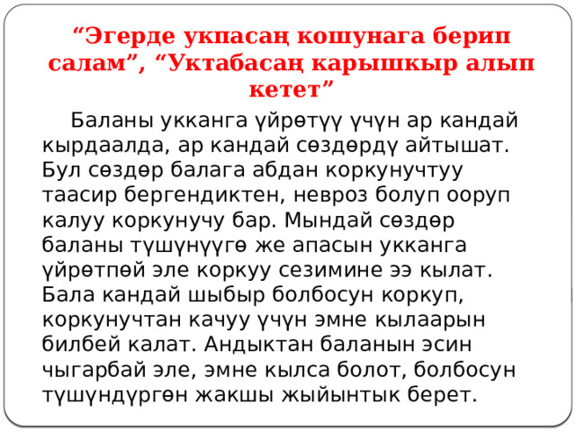 “ Эгерде укпасаң кошунага берип салам”, “Уктабасаң карышкыр алып кетет”  Баланы укканга үйрөтүү үчүн ар кандай кырдаалда, ар кандай сөздөрдү айтышат. Бул сөздөр балага абдан коркунучтуу таасир бергендиктен, невроз болуп ооруп калуу коркунучу бар. Мындай сөздөр баланы түшүнүүгө же апасын укканга үйрөтпөй эле коркуу сезимине ээ кылат. Бала кандай шыбыр болбосун коркуп, коркунучтан качуу үчүн эмне кылаарын билбей калат. Андыктан баланын эсин чыгарбай эле, эмне кылса болот, болбосун түшүндүргөн жакшы жыйынтык берет. 