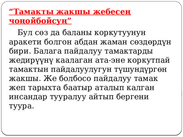 “ Тамакты жакшы жебесең чоңойбойсуң”  Бул сөз да баланы коркутуунун аракети болгон абдан жаман сөздөрдүн бири. Балага пайдалуу тамактарды жедирүүнү каалаган ата-эне коркутпай тамактын пайдалуулугун түшундүргөн жакшы. Же болбосо пайдалуу тамак жеп тарыхта баатыр аталып калган инсандар тууралуу айтып бергени туура. 