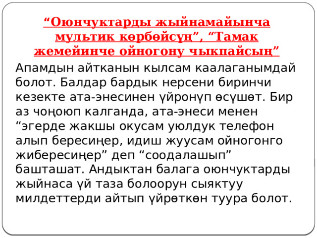 “ Оюнчуктарды жыйнамайынча мультик көрбөйсүң”, “Тамак жемейинче ойногону чыкпайсың” Апамдын айтканын кылсам каалаганымдай болот. Балдар бардык нерсени биринчи кезекте ата-энесинен үйронүп өсүшөт. Бир аз чоңоюп калганда, ата-энеси менен “эгерде жакшы окусам уюлдук телефон алып бересиңер, идиш жуусам ойногонго жибересиңер” деп “соодалашып” башташат. Андыктан балага оюнчуктарды жыйнаса үй таза болоорун сыяктуу милдеттерди айтып үйрөткөн туура болот. 