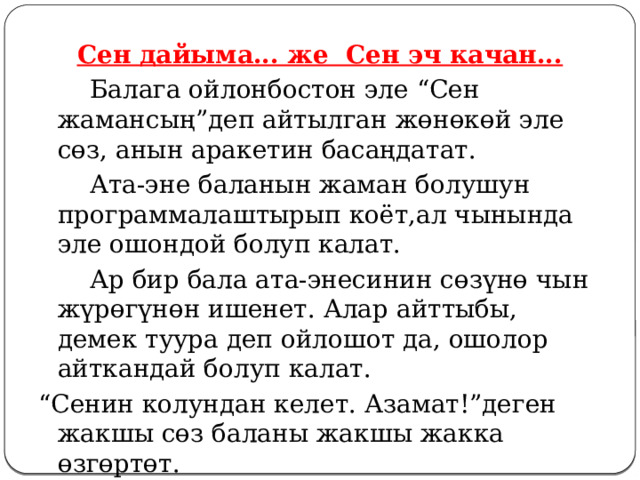 Сен дайыма... же Сен эч качан...   Балага ойлонбостон эле “Сен жамансың”деп айтылган жөнөкөй эле сөз, анын аракетин басаңдатат.   Ата-эне баланын жаман болушун программалаштырып коёт,ал чынында эле ошондой болуп калат.   Ар бир бала ата-энесинин сөзүнө чын жүрөгүнөн ишенет. Алар айттыбы, демек туура деп ойлошот да, ошолор айткандай болуп калат. “ Сенин колундан келет. Азамат!”деген жакшы сөз баланы жакшы жакка өзгөртөт.  
