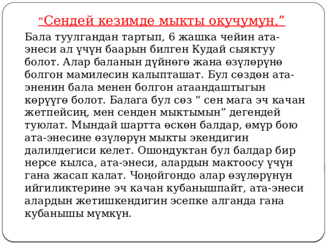 “ Сендей кезимде мыкты окучумун.”   Бала туулгандан тартып, 6 жашка чейин ата-энеси ал үчүн баарын билген Кудай сыяктуу болот. Алар баланын дүйнөгө жана өзүлөрүнө болгон мамилесин калыпташат. Бул сөздөн ата-эненин бала менен болгон атаандаштыгын көрүүгө болот. Балага бул сөз “ сен мага эч качан жетпейсиң, мен сенден мыктымын” дегендей туюлат. Мындай шартта өскөн балдар, өмүр бою ата-энесине өзүлөрүн мыкты экендигин далилдегиси келет. Ошондуктан бул балдар бир нерсе кылса, ата-энеси, алардын мактоосу үчүн гана жасап калат. Чоңойгондо алар өзүлөрүнүн ийгиликтерине эч качан кубанышпайт, ата-энеси алардын жетишкендигин эсепке алганда гана кубанышы мүмкүн. 